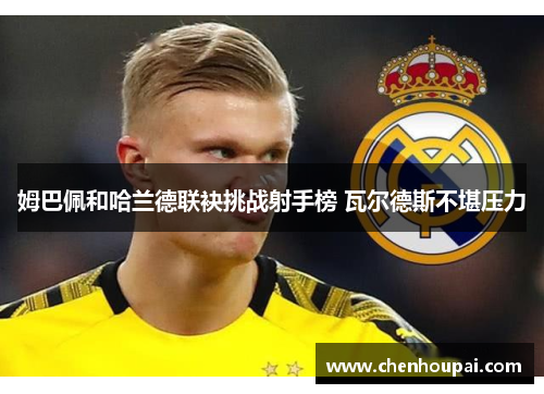 姆巴佩和哈兰德联袂挑战射手榜 瓦尔德斯不堪压力 姆巴佩和哈兰德联袂挑战射手榜 瓦尔德斯不堪压力