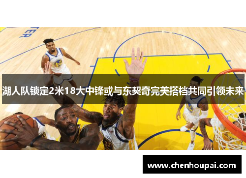 湖人队锁定2米18大中锋或与东契奇完美搭档共同引领未来 湖人队锁定2米18大中锋或与东契奇完美搭档共同引领未来