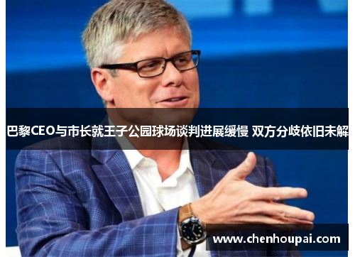 巴黎CEO与市长就王子公园球场谈判进展缓慢 双方分歧依旧未解 巴黎CEO与市长就王子公园球场谈判进展缓慢 双方分歧依旧未解