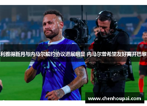 利雅得新月与内马尔解约协议进展明显 内马尔曾希望友好离开巴黎 利雅得新月与内马尔解约协议进展明显 内马尔曾希望友好离开巴黎
