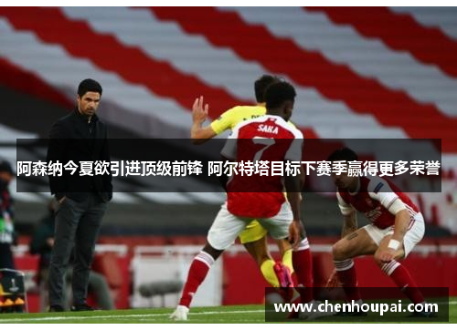 阿森纳今夏欲引进顶级前锋 阿尔特塔目标下赛季赢得更多荣誉 阿森纳今夏欲引进顶级前锋 阿尔特塔目标下赛季赢得更多荣誉