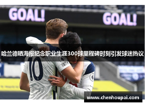 哈兰德晒海报纪念职业生涯300球里程碑时刻引发球迷热议 哈兰德晒海报纪念职业生涯300球里程碑时刻引发球迷热议