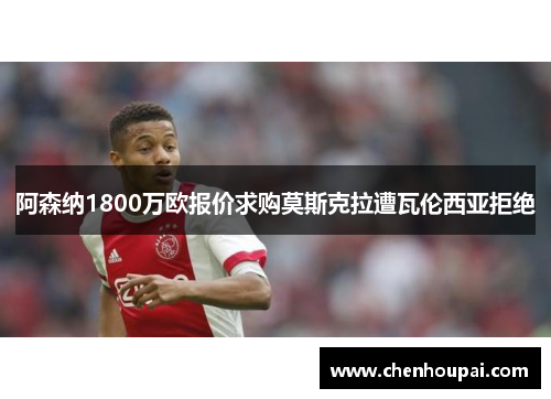 阿森纳1800万欧报价求购莫斯克拉遭瓦伦西亚拒绝 阿森纳1800万欧报价求购莫斯克拉遭瓦伦西亚拒绝