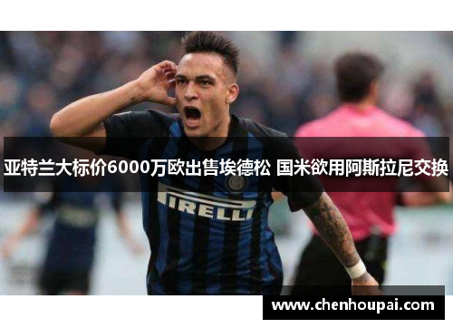 亚特兰大标价6000万欧出售埃德松 国米欲用阿斯拉尼交换 亚特兰大标价6000万欧出售埃德松 国米欲用阿斯拉尼交换